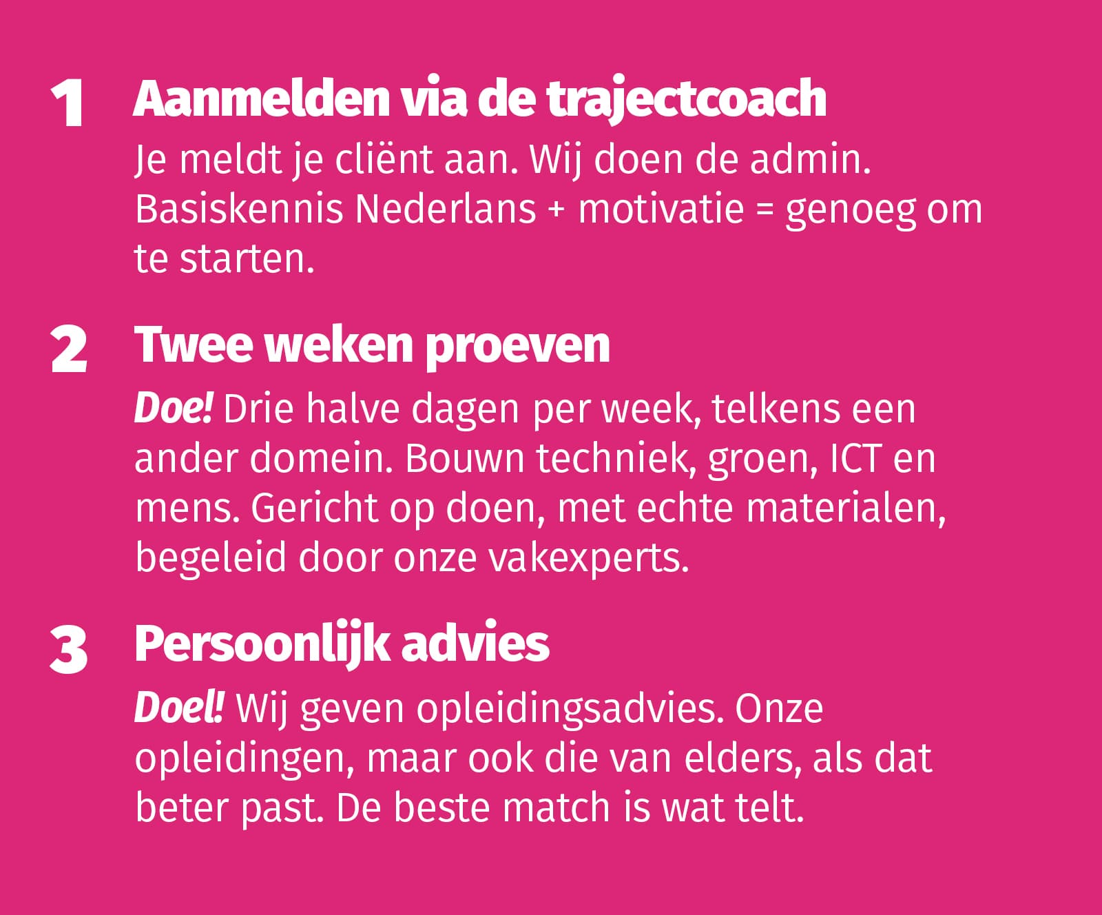 1 Aanmelden via de trajectcoach Je meldt je cliënt aan. Wij doen de admin. Basiskennis Nederlands + motivatie = genoeg om te starten. 2 Twee weken proeven Halve dag, ander domein. Bouw, techniek, groen, ICT, mens. Echte materialen, echte vakmensen. 3 D